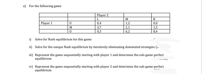 a) For the following game
Player 2
L.
M
R
Player 1
0,4
1,2
0,0
M
3,7
0,3
2,1
6,2
1,5
D.
8,4
i) Solve for Nash equilibrium for this ;
game
ii) Solve for the unique Nash equilibrium by iteratively eliminating dominated strategies (-
i) Represent the game sequentially starting with player 1 and determine the sub-game perfect
equilibrium
---
iv) Represent the game sequentially starting with player 2 and determine the sub-game perfect
equilibrium
