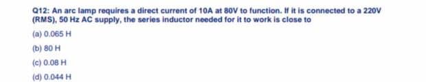 Q12: An arc lamp requires a direct current of 10A at 80V to function. If it is connected to a 220V
(RMS), 50 Hz AC supply, the series inductor needed for it to work is close to
(a) 0.065 H
(b) 80 H
(c) 0.08 H
(d) 0.044 H
