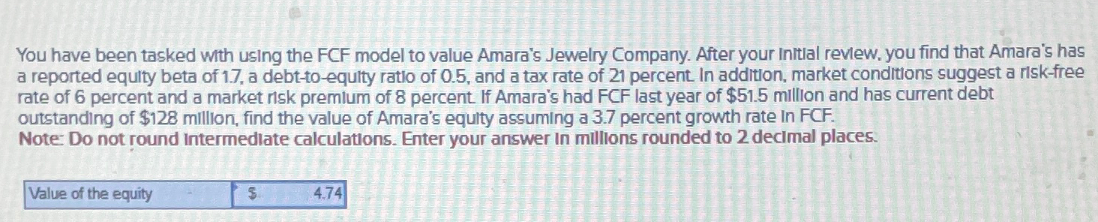 You have been tasked with using the FCF model to value Amara's Jewelry Company. After your Initial review, you find that Amara's has
a reported equity beta of 1.7, a debt-to-equity ratio of 0.5, and a tax rate of 21 percent. In addition, market conditions suggest a risk-free
rate of 6 percent and a market risk premium of 8 percent. If Amara's had FCF last year of $51.5 million and has current debt
outstanding of $128 million, find the value of Amara's equity assuming a 3.7 percent growth rate In FCF.
Note: Do not round Intermediate calculations. Enter your answer in millions rounded to 2 decimal places.
Value of the equity
$
4.74
