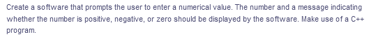Create a software that prompts the user to enter a numerical value. The number and a message indicating
whether the number is positive, negative, or zero should be displayed by the software. Make use of a C++
program.
