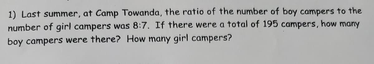 1) Last summer, at Camp Towanda, the ratio of the number of boy campers to the
number of girl campers was 8:7. If there were a total of 195 campers, how many
boy campers were there? How many girl campers?

