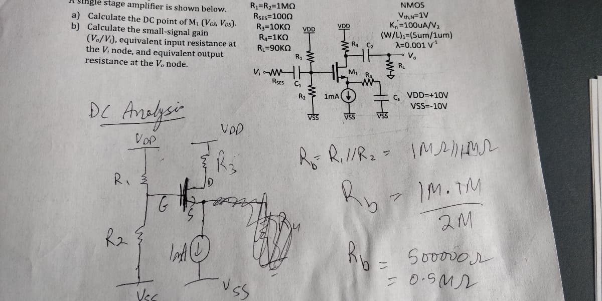 A single stage amplifier is shown below.
NMOS
R1=R2=1MN
RSES=1000
R3=10KO
a) Calculate the DC point of M1 (Vcs, VDs).
b) Calculate the small-signal gain
(Vo/V), equivalent input resistance at
the V; node, and equivalent output
resistance at the V, node.
VthN=1V
K, =100UA/V2
(W/L),=(5um/1um)
A=0.001 V1
V.
VDD
VDD
R4=1KO
* R3 C2
R=90KO
RL
RSES
R2
1mA
C. VDD=+10v
Andlysie
DC
VSS=-10V
VSS
VSS
VSS
UDD
Vop
R Ril/R2= IM
R.
IM.TM
Soo000r
Vss
