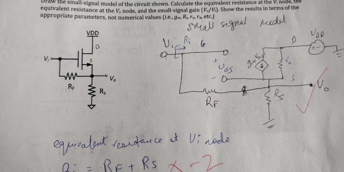 Draw the small-signal model of the circuit shown. Calculate the equivalent resistance at the Vi node, the
equivalent resistance at the V. node, and the small-signal gain (Vo/V). Show the results in terms of the
appropriate parameters, not numerical values (i.e., gm, Rs, ro, r, etc.).
SMall signal redel
VDD
Ui
Ri
V;
Vo
RE
Rs
RF
equiralut
BEt Rs -2
reaitance at Ui node
