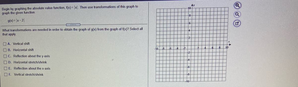 Begin by graphing the absolute value function, f(x) = |x|. Then use transformations of this graph to
graph the given function.
Ay
g(x) = |x- 2|
What transformations are needed in order to obtain the graph of g(x) from the graph of f(x)? Select all
that apply.
14
O A. Vertical shift
to
1b
O B. Horizontal shift
O C. Reflection about the y-axis
O D. Horizontal stretch/shrink
O E. Reflection about the x-axis
O F. Vertical stretch/shrink
