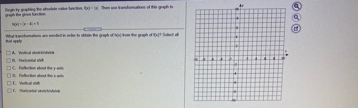 Begin by graphing the absolute value function, f(x)= |x|. Then use transformations of this graph to
graph the given function.
Ay
10
h(x)= |x- 4| +1
What transformations are needed in order to obtain the graph of h(x) from the graph of f(x)? Select all
that apply.
O A. Vertical stretch/shrink
O B. Horizontal shift
10
O C. Reflection about the y-axis
O D. Reflection about the x-axis
O E. Vertical shift
O F. Horizontal stretch/shrink

