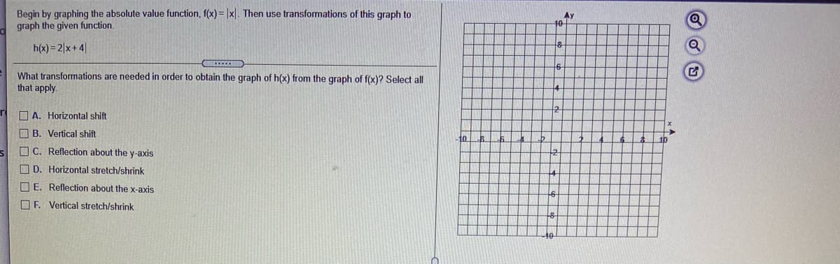 Begin by graphing the absolute value function, f(x) = |x|. Then use transformations of this graph to
graph the given function.
Ay
10
h(x) = 2|x+ 4|
What transformations are needed in order to obtain the graph of h(x) from the graph of f(x)? Select all
that apply.
12
O A. Horizontal shift
O B. Vertical shift
to
1b
O C. Reflection about the y-axis
O D. Horizontal stretch/shrink
O E. Reflection about the x-axis
OE. Vertical stretch/shrink
