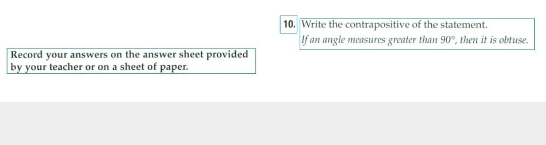 10. Write the contrapositive of the statement.
If an angle measures greater than 90°, then it is obtuse.
Record your answers on the answer sheet provided
by your teacher or on a sheet of paper.
