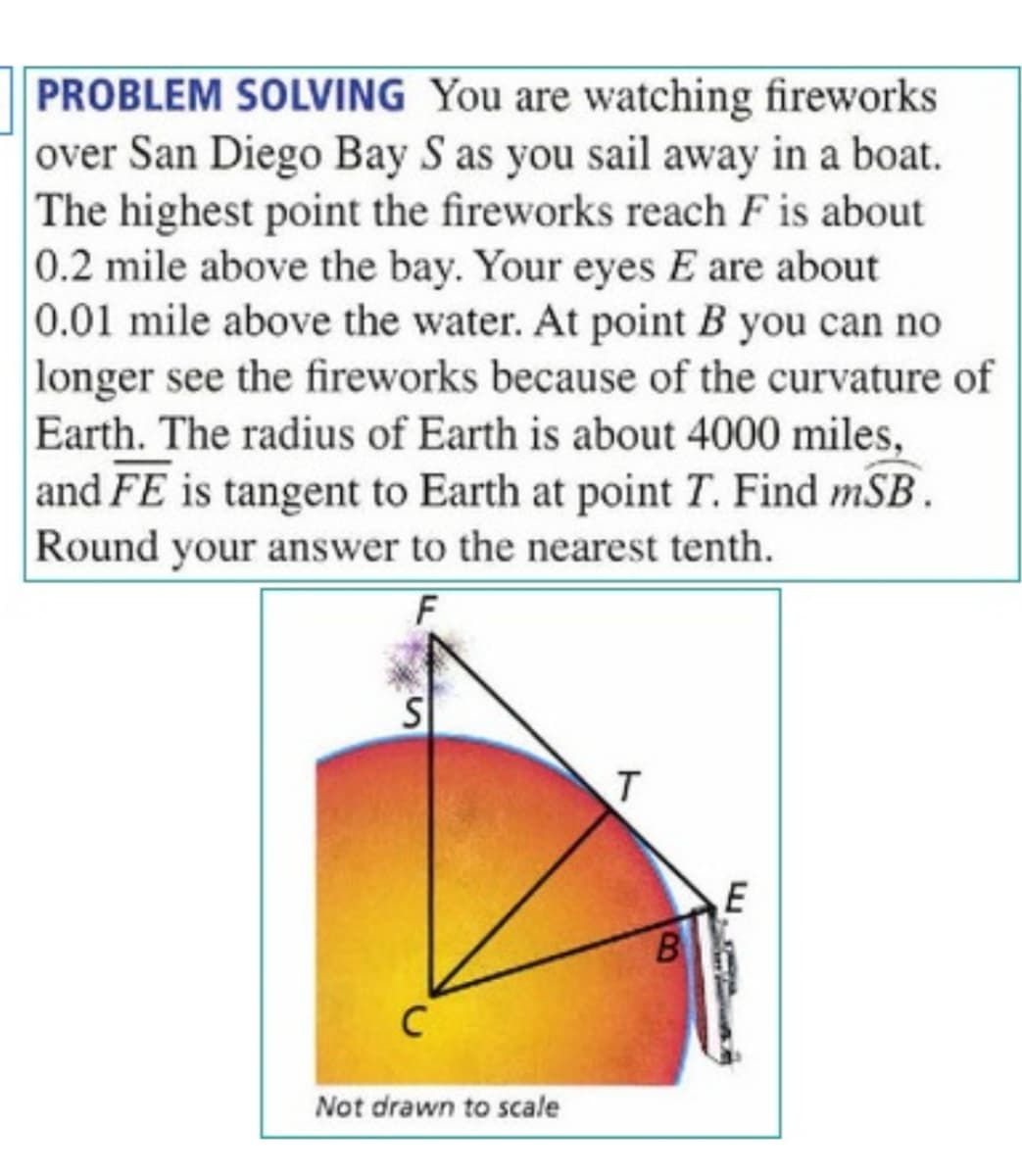 PROBLEM SOLVING You are watching fireworks
over San Diego Bay S as you sail away in a boat.
The highest point the fireworks reach F is about
0.2 mile above the bay. Your eyes E are about
0.01 mile above the water. At point B you can no
longer see the fireworks because of the curvature of
Earth. The radius of Earth is about 4000 miles,
and FE is tangent to Earth at point T. Find mSB.
Round your answer to the nearest tenth.
F
B
C
Not drawn to scale
