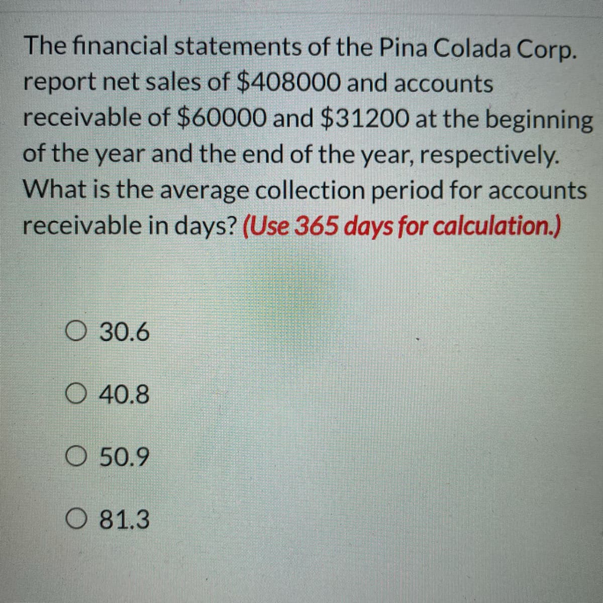 The financial statements of the Pina Colada Corp.
report net sales of $408000 and accounts
receivable of $60000 and $31200 at the beginning
of the year and the end of the year, respectively.
What is the average collection period for accounts
receivable in days? (Use 365 days for calculation.)
O 30.6
O 40.8
O 50.9
O 81.3
