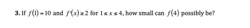 3. If f(1) = 10 and f'(x) z 2 for 1s x s 4, how small can f(4) possibly be?
