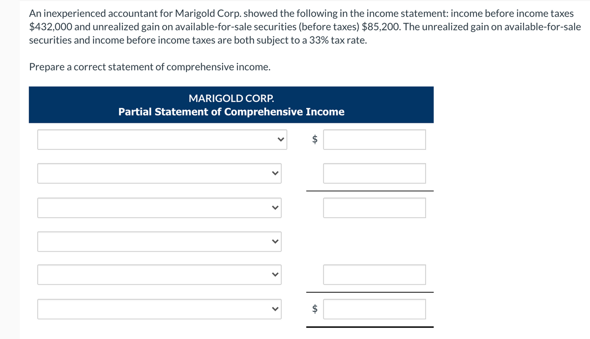 An inexperienced accountant for Marigold Corp. showed the following in the income statement: income before income taxes
$432,000 and unrealized gain on available-for-sale securities (before taxes) $85,200. The unrealized gain on available-for-sale
securities and income before income taxes are both subject to a 33% tax rate.
Prepare a correct statement of comprehensive income.
MARIGOLD CORP.
Partial Statement of Comprehensive Income
$
%24
%24
>
>
