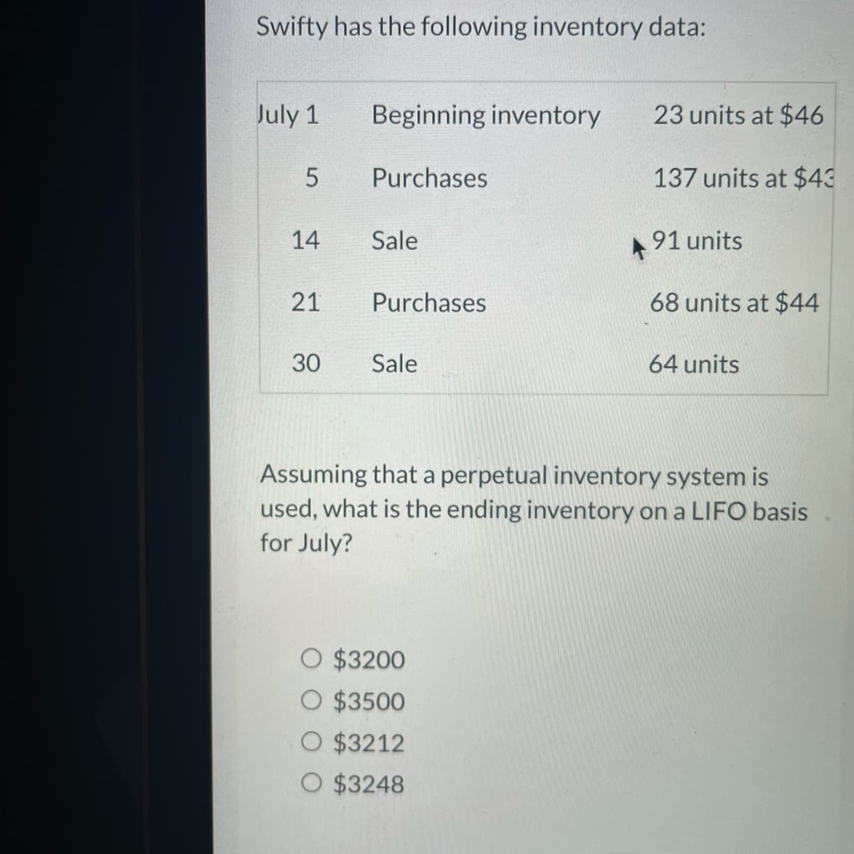Swifty has the following inventory data:
July 1
Beginning inventory
23 units at $46
Purchases
137 units at $43
14
Sale
91 units
21
Purchases
68 units at $44
30
Sale
64 units
Assuming that a perpetual inventory system is
used, what is the ending inventory on a LIFO basis
for July?
O $3200
O $3500
O $3212
O $3248
