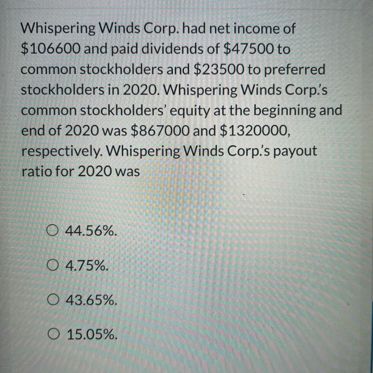 Whispering Winds Corp. had net income of
$106600 and paid dividends of $47500 to
common stockholders and $23500 to preferred
stockholders in 2020. Whispering Winds Corp's
common stockholders' equity at the beginning and
end of 2020 was $867000 and $1320000,
respectively. Whispering Winds Corp's payout
ratio for 2020 was
O 44.56%.
O 4.75%.
O 43.65%.
O 15.05%.
