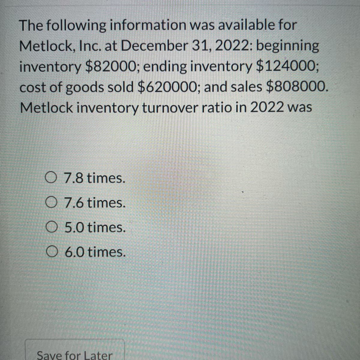 The following information was available for
Metlock, Inc. at December 31, 2022: beginning
inventory $82000; ending inventory $124000%3;
cost of goods sold $620000; and sales $808000.
Metlock inventory turnover ratio in 2022 was
O 7.8 times.
O 7.6 times.
O 5.0 times.
O 6.0 times.
Saye for Later

