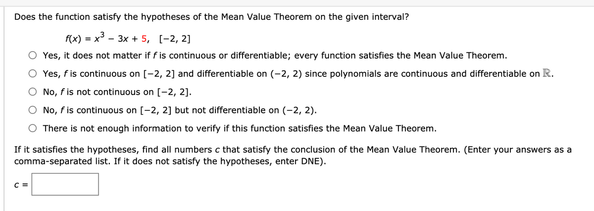 Does the function satisfy the hypotheses of the Mean Value Theorem on the given interval?
f(x) %3D х* — Зх + 5, [-2, 2]
= X
Yes, it does not matter if f is continuous or differentiable; every function satisfies the Mean Value Theorem.
Yes, f is continuous on [-2, 2] and differentiable on (-2, 2) since polynomials are continuous and differentiable on R.
O No, f is not continuous on [-2, 2].
No, f is continuous on [-2, 2] but not differentiable on (-2, 2).
There is not enough information to verify if this function satisfies the Mean Value Theorem.
If it satisfies the hypotheses, find all numbers c that satisfy the conclusion of the Mean Value Theorem. (Enter your answers as a
comma-separated list. If it does not satisfy the hypotheses, enter DNE).
C =
