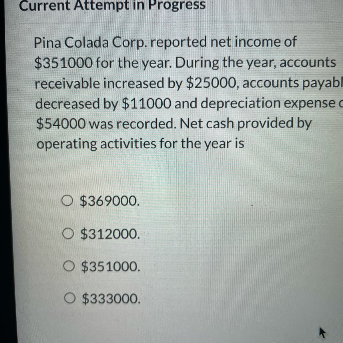 Current Attempt in Progress
Pina Colada Corp. reported net income of
$351000 for the year. During the year, accounts
receivable increased by $25000, accounts payabl
decreased by $11000 and depreciation expense c
$54000 was recorded. Net cash provided by
operating activities for the year is
O $369000.
O $312000.
O $351000.
O $333000.
