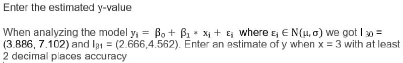 Enter the estimated y-value
When analyzing the model y; = Bo + B1 * Xi + & where & E N(H,o) we got I Bo =
(3.886, 7.102) and Ie1 = (2.666,4.562). Enter an estimate of y when x = 3 with at least
2 decimal places accuracy
