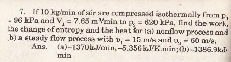 7. If 10 kg/min of air are compressed isothermally from
= 96 kPa and V, = 7.65 m/min to p, = 620 kPa, find the work,
the change of entropy and the heat for (a) nonflow process and
b) a steady flow process with v, = 15 m/s and v, = 60 m/s.
Ans. (a)-1370KJ/min,-5.356 kJ/K.min; (b)-1386.9kJ,
%3D
min

