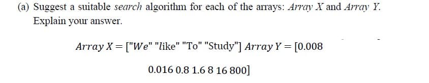 (a) Suggest a suitable search algorithm for each of the arrays: Array X and Array Y.
Explain your answer.
Array X = ["We" "like" "To" "Study"] Array Y = [0.008
0.016 0.8 1.6 8 16 800]
