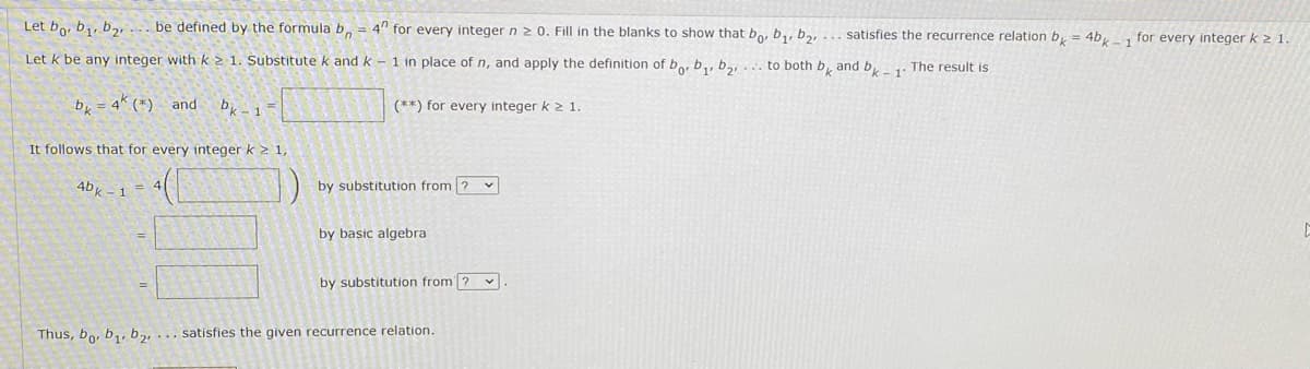 Let bo, b,, b,, ... be defined by the formula b, = 4" for every integer n 2 0. Fill in the blanks to show that bo, b,, bn, ... satisfies the recurrence relation b,
4b, for every integer k 21.
Let k be any integer with k > 1. Substitute k and k - 1 in place of n, and apply the definition of bo, b,, b,, ... to both b, and b,1. The result is
b = 4 (*) and
bk-1
(**) for every integer k 2 1.
It follows that for every integer k > 1,
4bk -1 =
by substitution from ? v
by basic algebra
by substitution from ? v
Thus, bo, b,, b2,... satisfies the given recurrence relation.
