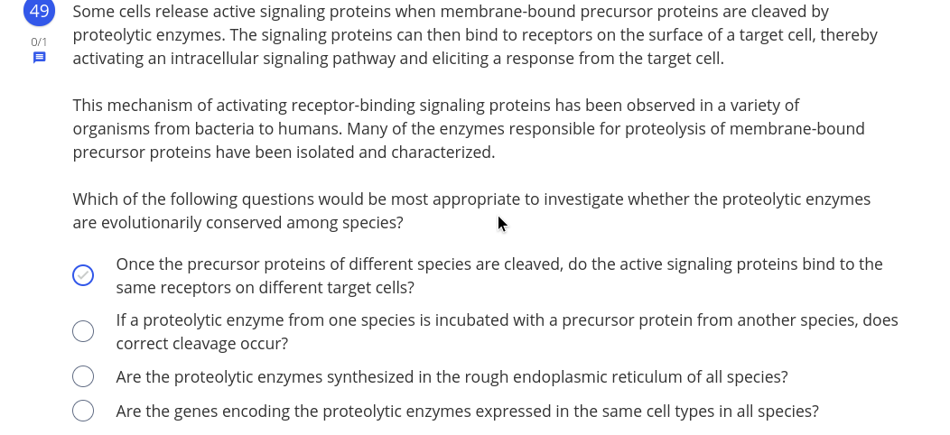 49
Some cells release active signaling proteins when membrane-bound precursor proteins are cleaved by
proteolytic enzymes. The signaling proteins can then bind to receptors on the surface of a target cell, thereby
activating an intracellular signaling pathway and eliciting a response from the target cell.
0/1
This mechanism of activating receptor-binding signaling proteins has been observed in a variety of
organisms from bacteria to humans. Many of the enzymes responsible for proteolysis of membrane-bound
precursor proteins have been isolated and characterized.
Which of the following questions would be most appropriate to investigate whether the proteolytic enzymes
are evolutionarily conserved among species?
Once the precursor proteins of different species are cleaved, do the active signaling proteins bind to the
same receptors on different target cells?
If a proteolytic enzyme from one species is incubated with a precursor protein from another species, does
correct cleavage occur?
Are the proteolytic enzymes synthesized in the rough endoplasmic reticulum of all species?
Are the genes encoding the proteolytic enzymes expressed in the same cell types in all species?
