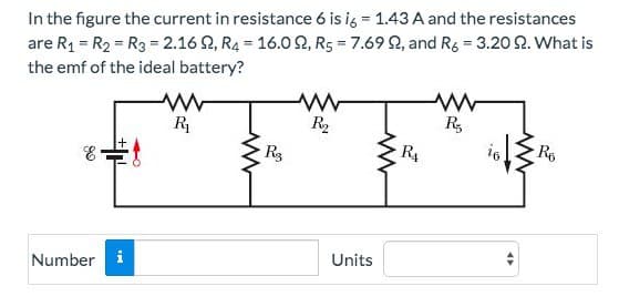 In the figure the current in resistance 6 is i6 = 1.43 A and the resistances
are R₁ = R₂ = R3 = 2.16 , R4 16.0, R5 = 7.6992, and R6 = 3.20 92. What is
the emf of the ideal battery?
=
-
E
Number i
ww
R₁
R3
www
R₂
Units
www
RA
www
R₂
16
R6