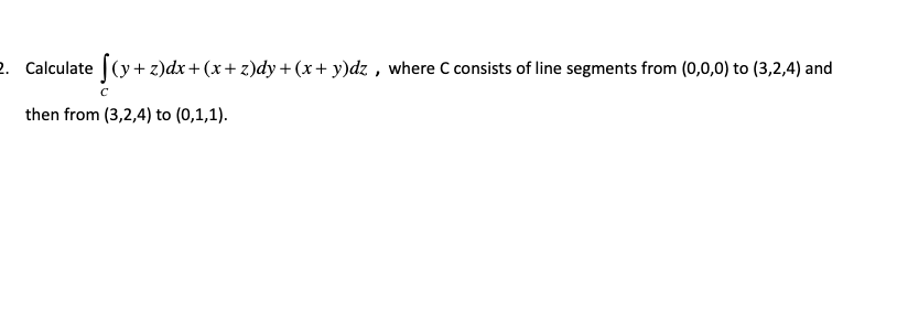 2. Calculate (y+ z)dx+(x+z)dy + (x+ y)dz , where C consists of line segments from (0,0,0) to (3,2,4) and
then from (3,2,4) to (0,1,1).
