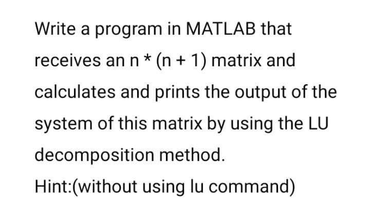 Write a program in MATLAB that
receives an n * (n + 1) matrix and
calculates and prints the output of the
system of this matrix by using the LU
decomposition method.
Hint:(without using lu command)
