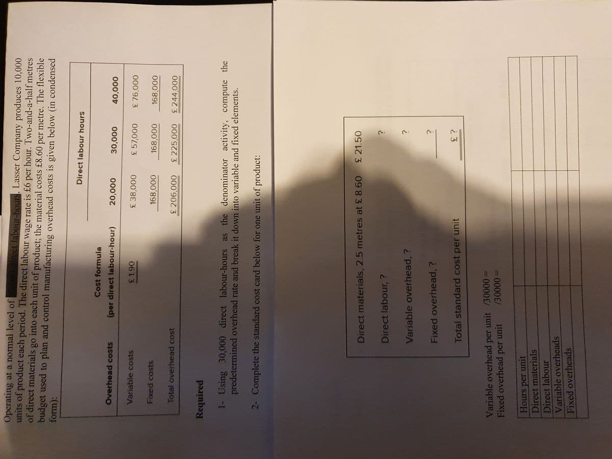 Operating at a normal level of
units of product each period. The direct labour wage rate is £6 per hour. Two-and-a-half metres
of direct materials go into each unit of product; the material costs £8.60 per metre. The flexible
budget used to plan and control manufacturing overhead costs is given below (in condensed
form):
direct labour-hours, Lasser Company produces 10,000
Direct labour hours
Cost formula
Overhead costs
(per direct labour-hour)
000'0r
000'oɛ
000'or
Variable costs
£38,000
£76,000
Fixed costs
168,000
Total overhead cost
£ 225,000
£ 244,000
Required
1- Using 30,000 direct labour-hours as the denominator activity, compute the
predetermined overhead rate and break it down into variable and fixed elements.
2- Complete the standard cost card below for one unit of product:
Direct materials, 2.5 metres at £ 8.60 £ 21.50
Direct labour, ?
Variable overhead, ?
Fixed overhead, ?
Total standard cost per unit
Variable overhead per unit /30000 D
Fixed overhead per unit
/30000
Hours unit
per
Direct materials
Direct labour
Variable overheads
Fixed overheads
