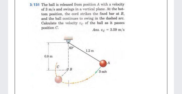 3/131 The ball is released from position A with a velocity
of 3 m/s and swings in a vertical plane. At the bot-
tom position, the cord strikes the fixed bar at B,
and the ball continues to swing in the dashed arc.
Calculate the velocity ve of the ball as it passes
position C.
Ans. ve = 3.59 m/s
60
1.2 m
0.8 m
3 m/s
