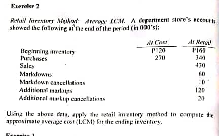 Exerolse 2
Retail Inventory Meilhnd: Average LCM. A department store's accounts.
showed the following ai'ıhe end of the period (in 000's):
At Retail
P160
AI Cost
P120
Beginning inventory
Purchases
270
340
430
Sales
60
Markdowns
Markdown cancellations
Additional markups
Additionnl markup cancellations
10
120
20
Using the above data, apply the retail inventory method to compute the
approximate average cost (1.CM) for the ending inventory.
