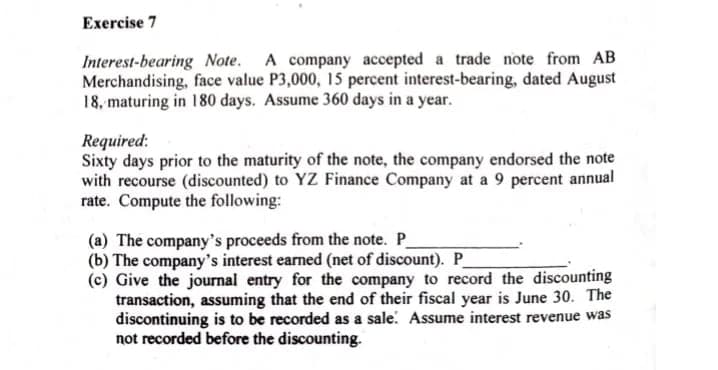 Exercise 7
Interest-bearing Note. A company accepted a trade note from AB
Merchandising, face value P3,000, 15 percent interest-bearing, dated August
18, maturing in 180 days. Assume 360 days in a year.
Required:
Sixty days prior to the maturity of the note, the company endorsed the note
with recourse (discounted) to YZ Finance Company at a 9 percent annual
rate. Compute the following:
(a) The company's proceeds from the note. P
(b) The company's interest earned (net of discount). P
(c) Give the journal entry for the company to record the discounting
transaction, assuming that the end of their fiscal year is June 30. The
discontinuing is to be recorded as a sale. Assume interest revenue was
not recorded before the discounting.
