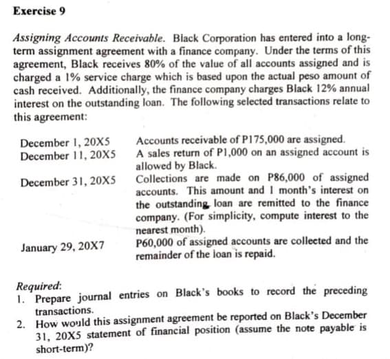 Exercise 9
Assigning Accounts Receivable. Black Corporation has entered into a long-
term assignment agreement with a finance company. Under the terms of this
agreement, Black receives 80% of the value of all accounts assigned and is
charged a 1% service charge which is based upon the actual peso amount of
cash received. Additionally, the finance company charges Black 12% annual
interest on the outstanding loan. The following selected transactions relate to
this agreement:
Accounts receivable of P175,000 are assigned.
A sales return of P1,000 on an assigned account is
allowed by Black.
Collections are made on P86,000 of assigned
accounts. This amount and I month's interest on
the outstanding loan are remitted to the finance
company. (For simplicity, compute interest to the
nearest month).
P60,000 of assigned accounts are collected and the
remainder of the ioan is repaid.
December 1, 20xs
December 11, 20x5
December 31, 20X5
January 29, 20X7
Required:
1. Prepare journal entries on Black's books to record the preceding
transactions.
2. How would this assignment agreement be reported on Black's December
31, 20X5 statement of financial position (assume the note payable is
short-term)?

