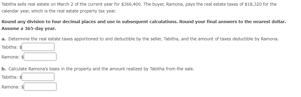 Tabitha sells real estate on March 2 of the current year for $366,400. The buyer, Ramona, pays the real estate taxes of $18,320 for the
calendar year, which is the real estate property tax year.
Round any division to four decimal places and use in subsequent calculations. Round your final answers to the nearest dollar.
Assume a 365-day year.
a. Determine the real estate taxes apportioned to and deductible by the seller, Tabitha, and the amount of taxes deductible by Ramona.
Tabitha: $
Ramona: $
b. Calculate Ramona's basis in the property and the amount realized by Tabitha from the sale.
Tabitha: $
Ramona: $
