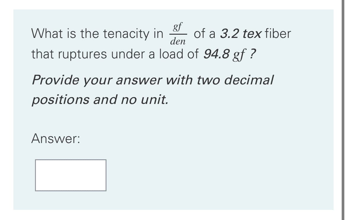 What is the tenacity in
gf
of a 3.2 tex fiber
den
that ruptures under a load of 94.8 gf ?
Provide your answer with two decimal
positions and no unit.
Answer:
