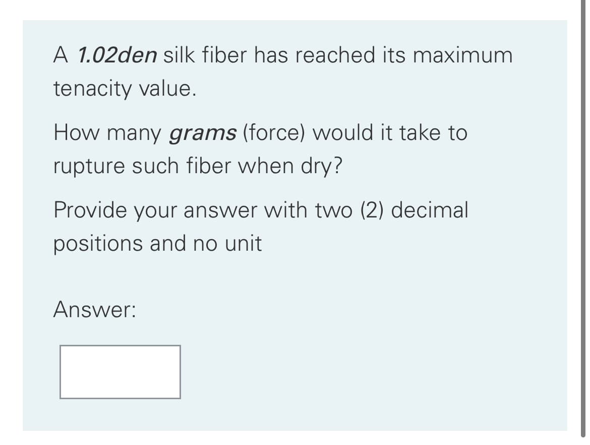 A 1.02den silk fiber has reached its maximum
tenacity value.
How many grams (force) would it take to
rupture such fiber when dry?
Provide your answer with two (2) decimal
positions and no unit
Answer:
