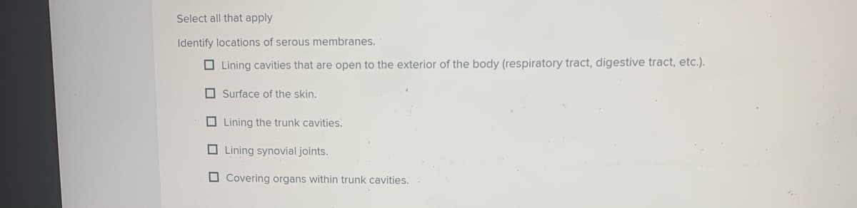 Select all that apply
Identify locations of serous membranes.
O Lining cavities that are open to the exterior of the body (respiratory tract, digestive tract, etc.).
O Surface of the skin.
O Lining the trunk cavities.
O Lining synovial joints.
O Covering organs within trunk cavities.
