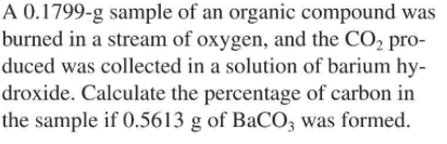 A 0.1799-g sample of an organic compound was
burned in a stream of oxygen, and the CO, pro-
duced was collected in a solution of barium hy-
droxide. Calculate the percentage of carbon in
the sample if 0.5613 g of BaCO3 was formed.
