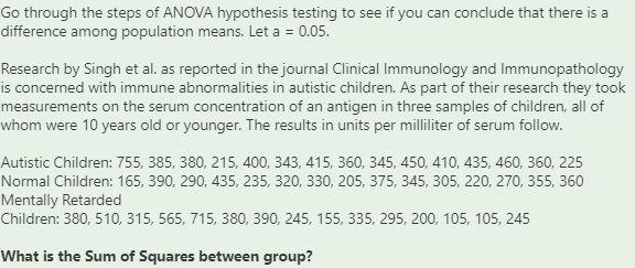 Go through the steps of ANOVA hypothesis testing to see if you can conclude that there is a
difference among population means. Let a = 0.05.
Research by Singh et al. as reported in the journal Clinical Immunology and Immunopathology
is concerned with immune abnormalities in autistic children. As part of their research they took
measurements on the serum concentration of an antigen in three samples of children, all of
whom were 10 years old or younger. The results in units per milliliter of serum follow.
Autistic Children: 755, 385, 380, 215, 400, 343, 415, 360, 345, 450, 410, 435, 460, 360, 225
Normal Children: 165, 390, 290, 435, 235, 320, 330, 205, 375, 345, 305, 220, 270, 355, 360
Mentally Retarded
Children: 380, 510, 315, 565, 715, 380, 390, 245, 155, 335, 295, 200, 105, 105, 245
What is the Sum of Squares between group?
