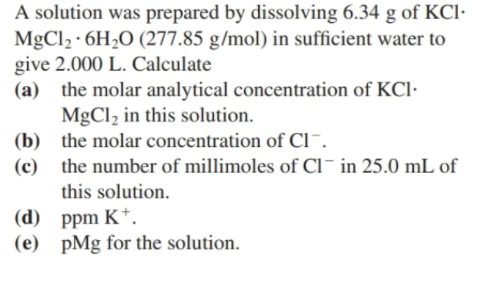 A solution was prepared by dissolving 6.34 g of KCl·
MgCl2 · 6H2O (277.85 g/mol) in sufficient water to
give 2.000 L. Calculate
(a) the molar analytical concentration of KCl·
MgCl2 in this solution.
(b) the molar concentration of Cl¯.
the number of millimoles of CI¯ in 25.0 mL of
(c)
this solution.
(d) ppm K*.
(e) pMg for the solution.
