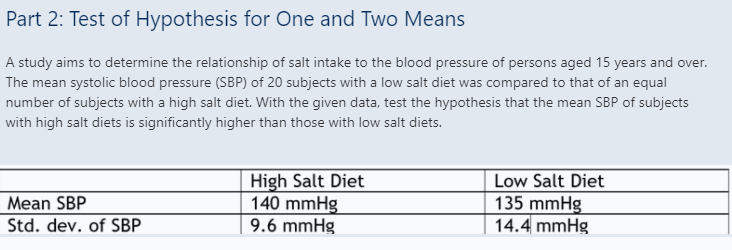 Part 2: Test of Hypothesis for One and Two Means
A study aims to determine the relationship of salt intake to the blood pressure of persons aged 15 years and over.
The mean systolic blood pressure (SBP) of 20 subjects with a low salt diet was compared to that of an equal
number of subjects with a high salt diet. With the given data, test the hypothesis that the mean SBP of subjects
with high salt diets is significantly higher than those with low salt diets.
High Salt Diet
140 mmHg
9.6 mmHg
Low Salt Diet
135 mmHg
14.4 mmHg
Mean SBP
Std. dev. of SBP
