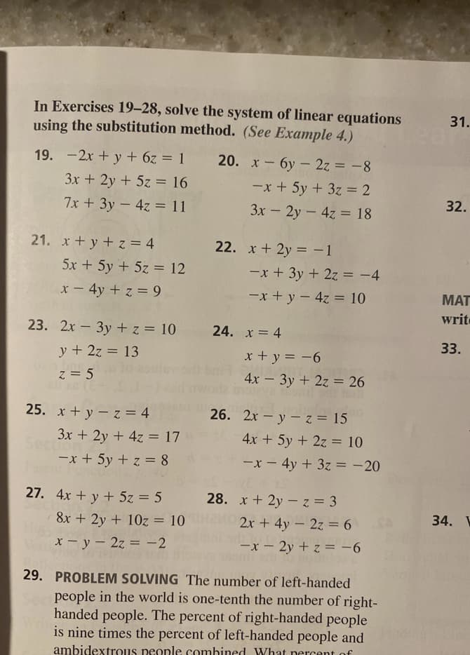 In Exercises 19–28, solve the system of linear equations
using the substitution method. (See Example 4.)
31.
19. -2x + y + 6z = 1
20. х — бу- 2z%3-8
-x + 5y + 3z= 2
3x + 2y + 5z = 16
7x + 3y – 4z = 11
3x - 2y- 4z = 18
32.
21. x + y + z = 4
22. x + 2y = -1
5x + 5y + 5z = 12
-x + 3y + 2z = -4
x- 4y + z = 9
-x + y - 4z = 10
MAT
write
23. 2x – 3y + z = 10
24. x = 4
|
33.
y + 2z = 13
x + y = -6
z = 5
4x - 3y + 2z = 26
25. x + y – z = 4
26. 2x – y – z = 15
3x + 2y + 4z = 17
4x + 5y + 2z = 10
-x + 5y + z = 8
-x - 4y + 3z = -20
%3D
27. 4x + y + 5z = 5
28. x + 2y -z = 3
8x + 2y + 10z = 10
2x + 4y- 2z = 6
SA
34.
%3D
X- y – 2z = -2
-x – 2y + z = -6
29. PROBLEM SOLVING The number of left-handed
people in the world is one-tenth the number of right-
handed people. The percent of right-handed people
is nine times the percent of left-handed people and
ambidextrous people combined What nercent of
