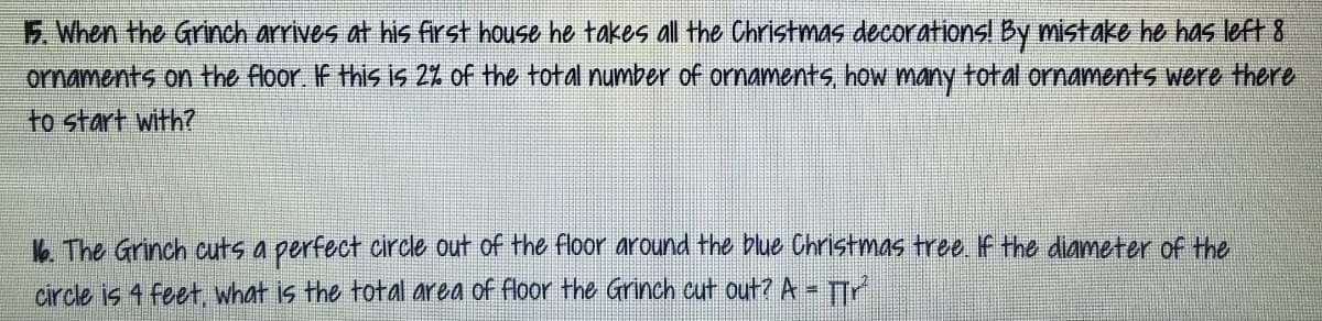 5. When the Grinch arrives at his first house he takes all the Christmas decorationsl By mistake he has left 8
ormaments on the floor. If this is 2% of the total number of ornaments, how many total ornaments were there
to start with?
k The Grinch cuts a perfect circle out of the floor around the blue Christmas tree If the diameter of the
circle is 4 feet, what is the total area of floor the Grinch cut out? A TTr
