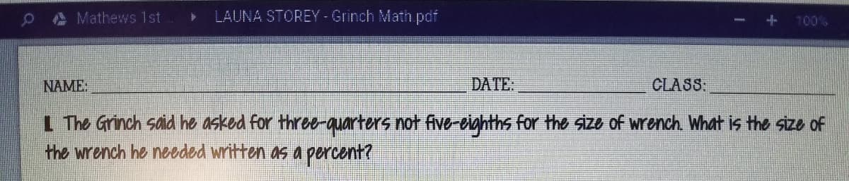 A Mathews 1 st
LAUNA STOREY -Grinch Math pdf
100%
NAME:
DATE.
CLASS
L The Grinch said he asked for three-quarters not fve-eighths for the size of wrench. What is the size of
the wrench he needed written as a percent?
