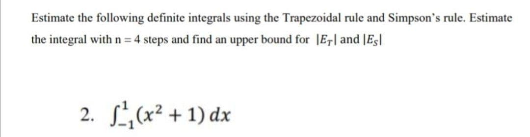 Estimate the following definite integrals using the Trapezoidal rule and Simpson's rule. Estimate
the integral with n = 4 steps and find an upper bound for JE,| and [Es|
2. L(x² + 1) dx
