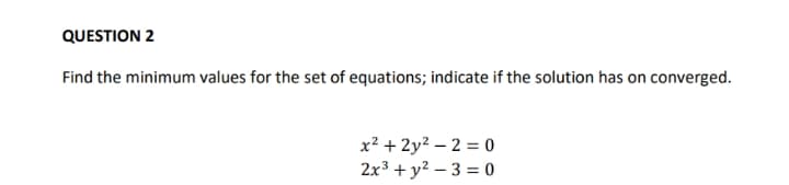 QUESTION 2
Find the minimum values for the set of equations; indicate if the solution has on converged.
x² + 2y? – 2 = 0
2x3 + y? – 3 = 0
