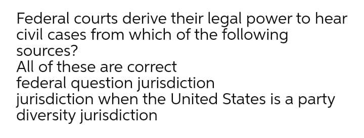 Federal courts derive their legal power to hear
civil cases from which of the following
sources?
All of these are correct
federal question jurisdiction
jurisdiction when the United States is a party
diversity jurisdiction
