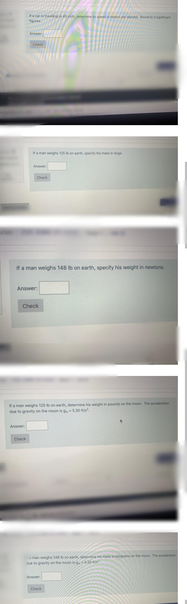 If a car is traveling at 45 mi/h, determine its speed in meters per second. Round to 3 significant
figures.
Answer:
Check
If a man weighs 125 lb on earth, specify his mass in slugs.
Answer:
Check
If a man weighs 148 lb on earth, specify his weight in newtons.
Answer:
Check
If a man weighs 125 Ib on earth, determine his weight in pounds on the moon. The acceleration
due to gravity on the moon is g = 5.30 ft/s?.
Answer:
Check
a man weighs 148 Ib on earth, determine his mass in kilograms on the moon. The acceleration
due to gravity on the moon is g=5.30 ft/s?.
Answer:
Check
