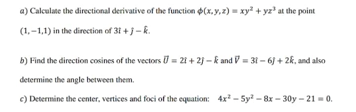 a) Calculate the directional derivative of the function $(x, y, z) = xy² + yz³ at the point
(1,–1,1) in the direction of 3î + ĵ – k.
b) Find the direction cosines of the vectors U = 28 + 2ĵ – k and V = 3î – 6j + 2k, and also
determine the angle between them.
c) Determine the center, vertices and foci of the equation: 4x? – 5y? – 8x – 30y – 21 = 0.
