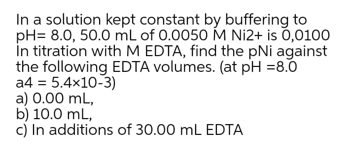 In a solution kept constant by buffering to
pH= 8.0, 50.0 mL of 0.0050M Ni2+ is 0,0100
In titration with M EDTA, find the pNi against
the following EDTA volumes. (at pH =8.0
a4 = 5.4x10-3)
a) 0.00 mL,
b) 10.0 mL,
c) In additions of 30.00 mL EDTA
